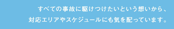 すべての事故に駆けつけたいという想いから、対応エリアやスケジュールにも気を配っています。