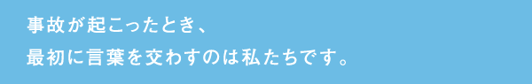 事故が起こったとき、最初に言葉を交わすのは私たちです。