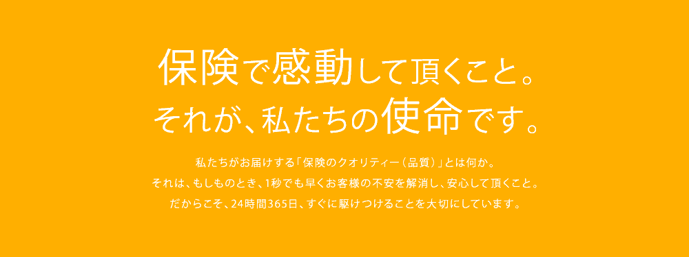 保険で感動して頂くこと。それが、私たちの使命です。私たちがお届けする「保険のクオリティー（品質）」とは何か。それは、もしものとき、1秒でも早くお客様の不安を解消し、安心して頂くこと。だからこそ、24時間365日、すぐに駆けつけることを大切にしています。