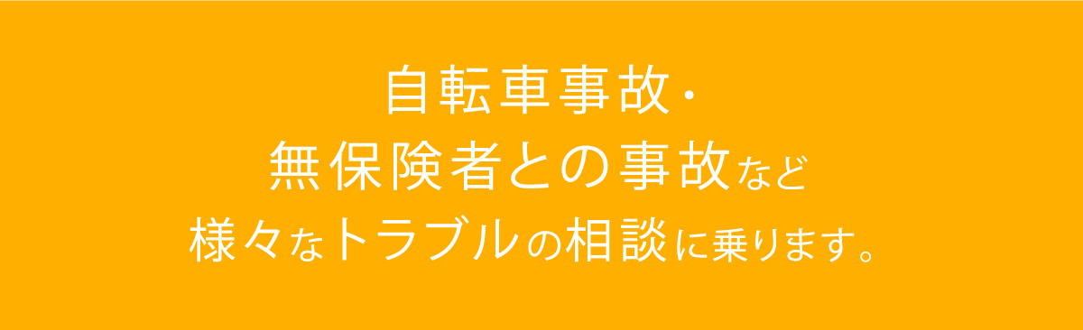 自転車事故・無保険者との事故など様々なトラブルの相談に乗ります。	