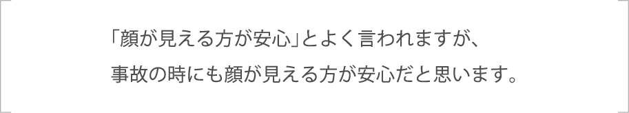 「顔が見える方が安心」とよく言われますが、事故の時にも顔が見える方が安心だと思います。