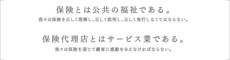 保険とは公共の福祉である。我々は保険を正しく理解し、正しく説明し、正しく実行しなくてはならない。保険代理店とはサービス業である。我々は保険を通じて顧客に感動を与えなければならない。