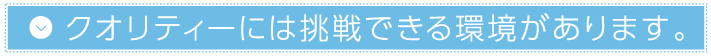 クオリティーには挑戦できる環境があります。