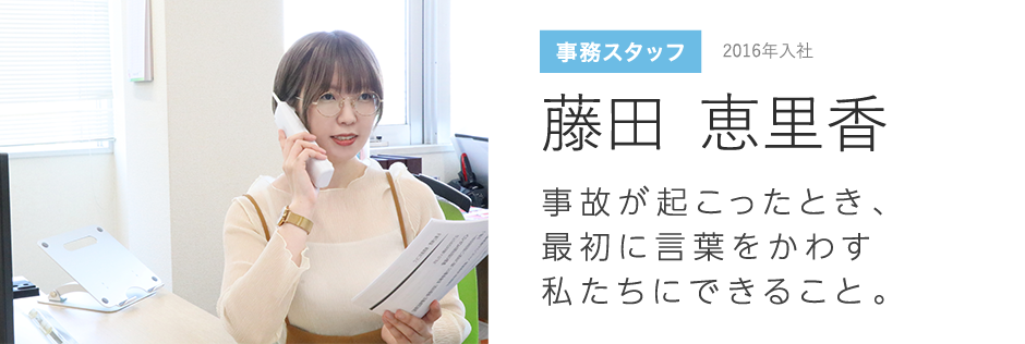 事務スタッフ 2012年入社 大矢 杏美 事故が起こったとき、最初に言葉をかわす私たちにできること。