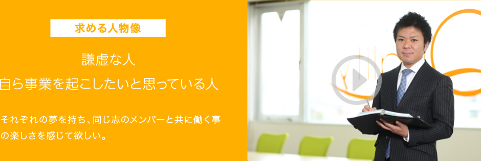 求める人物像 謙虚な人 自ら事業を起こしたいと思っている人 それぞれの夢を持ち、同じ志のメンバーと共に働く事の楽しさを感じて欲しい。