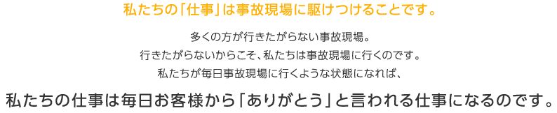 私たちの「仕事」は事故現場に駆けつけることです。多くの方が行きたがらない事故現場。行きたがらないからこそ、私たちは事故現場に行くのです。私たちが毎日事故現場に行くような状態になれば、私たちの仕事は毎日お客様から「ありがとう」と言われる仕事になるのです。