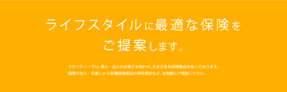 ライフスタイルに最適な保険をご提案します。クオリティーでは、個人・法人のお客さま向けの、さまざまな保険商品を扱っております。保険の加入・見直しから各種保険商品の資料請求など、お気軽にご相談ください。